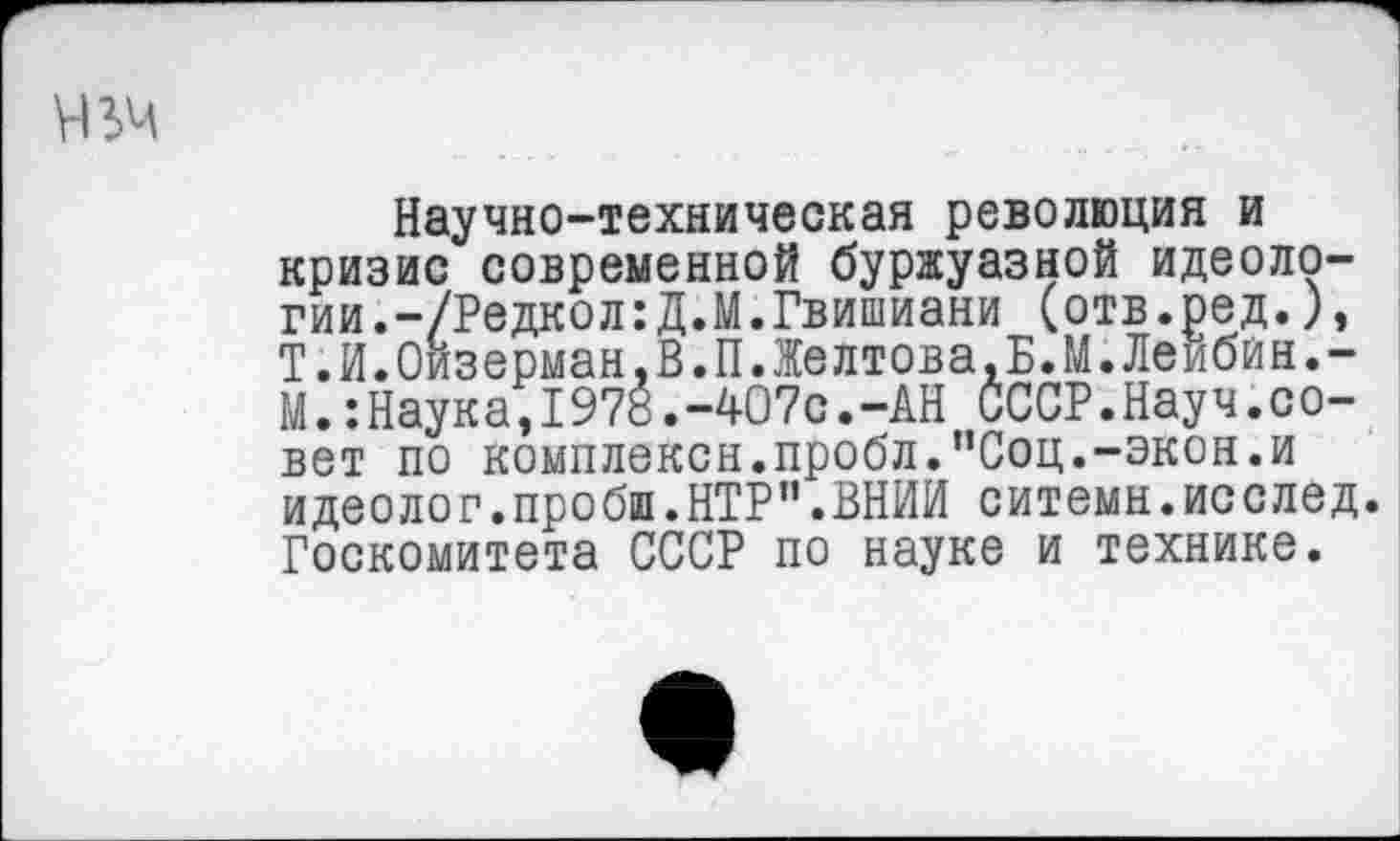 ﻿Научно-техническая революция и кризис современной буржуазной идеологии. -/Редкол:Д.М.Гвишиани (отв.ред.), Т.Й.Оизерман.В.П.Желтова.Б.М.Леибин.-МНаука,1978.-407с.-АН СССР.Нау ч.с о-вет по комплексы.пробл."Соц.-экон.и идеолог.пробш.НТР”.ВНИИ ситемн.исслед. Госкомитета СССР по науке и технике.